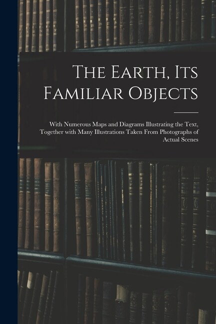 The Earth, Its Familiar Objects: With Numerous Maps And Diagrams Illustrati…